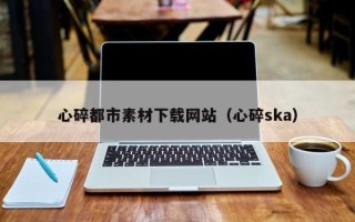 六安心碎都市素材下载网站（心碎ska）